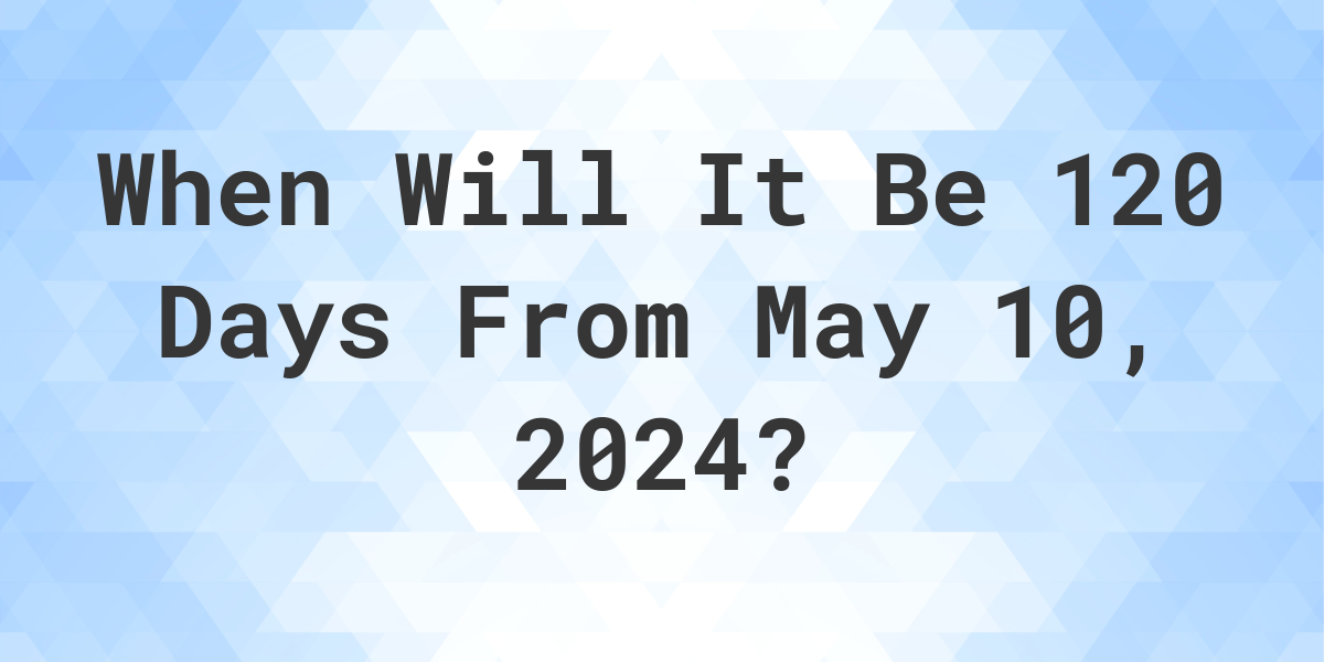 What is 120 Days From May 10, 2024? Calculatio