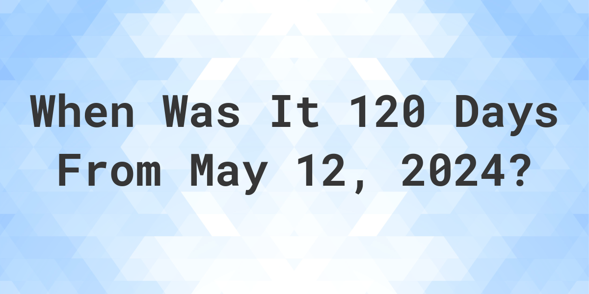 What is 120 Days From May 12, 2024? Calculatio