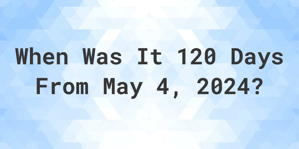 What is 120 Days From May 4, 2024? Calculatio