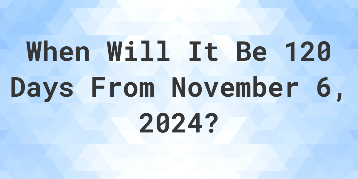 what-is-120-days-from-november-6-2023-calculatio