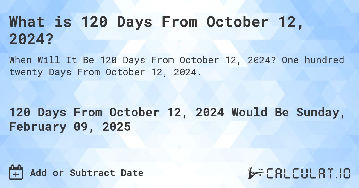 What is 120 Days From October 12, 2024?. One hundred twenty Days From October 12, 2024.