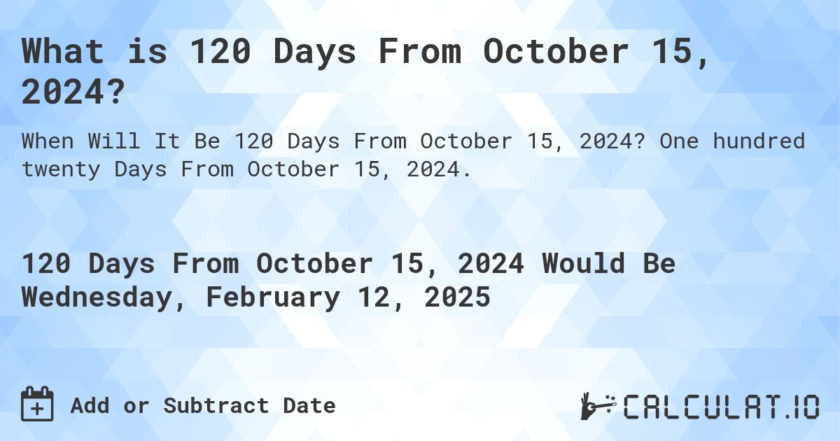 What is 120 Days From October 15, 2024?. One hundred twenty Days From October 15, 2024.