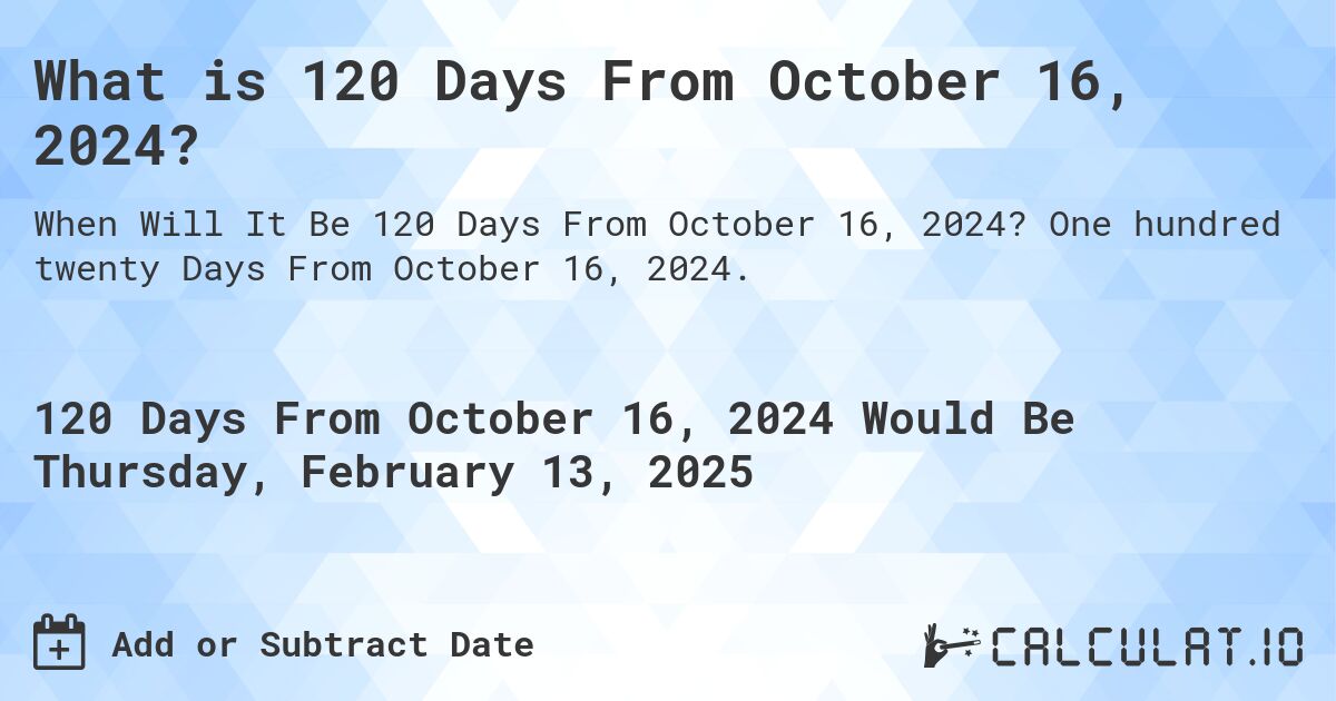 What is 120 Days From October 16, 2024?. One hundred twenty Days From October 16, 2024.