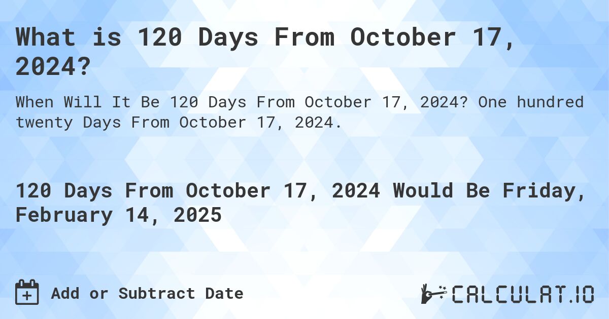What is 120 Days From October 17, 2024?. One hundred twenty Days From October 17, 2024.