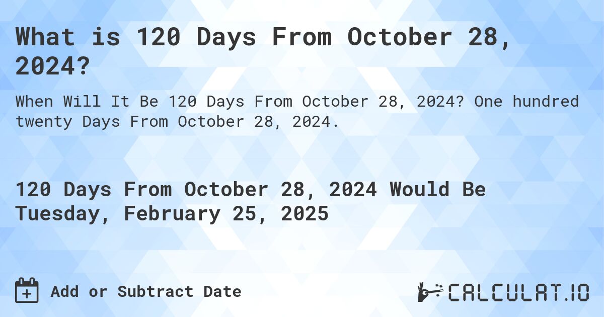 What is 120 Days From October 28, 2024?. One hundred twenty Days From October 28, 2024.