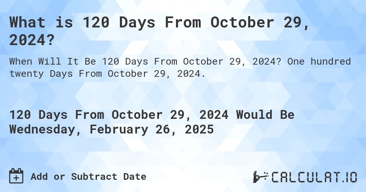 What is 120 Days From October 29, 2024?. One hundred twenty Days From October 29, 2024.