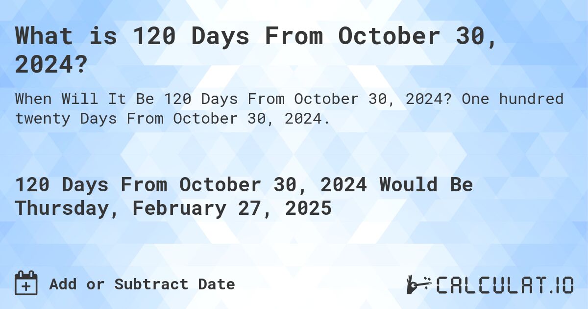 What is 120 Days From October 30, 2024?. One hundred twenty Days From October 30, 2024.