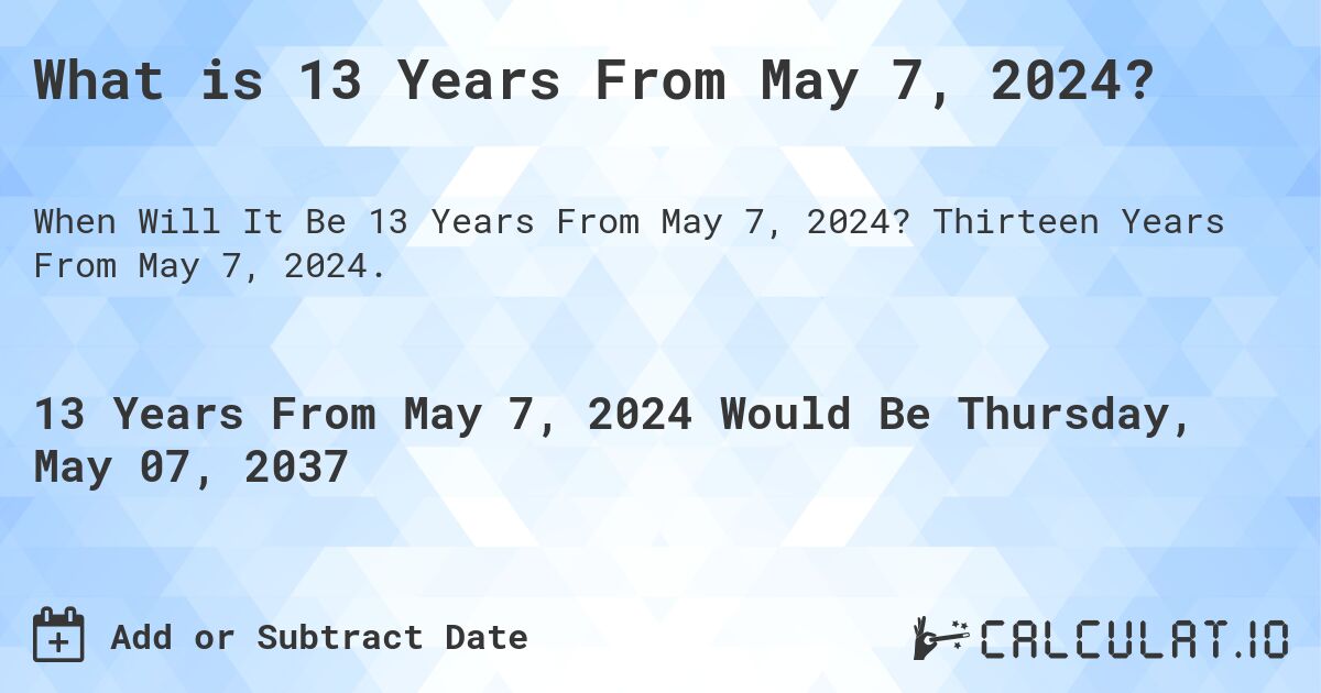 What is 13 Years From May 7, 2024?. Thirteen Years From May 7, 2024.