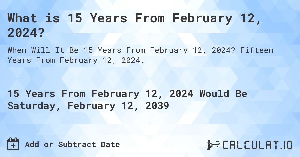 What is 15 Years From February 12, 2024?. Fifteen Years From February 12, 2024.