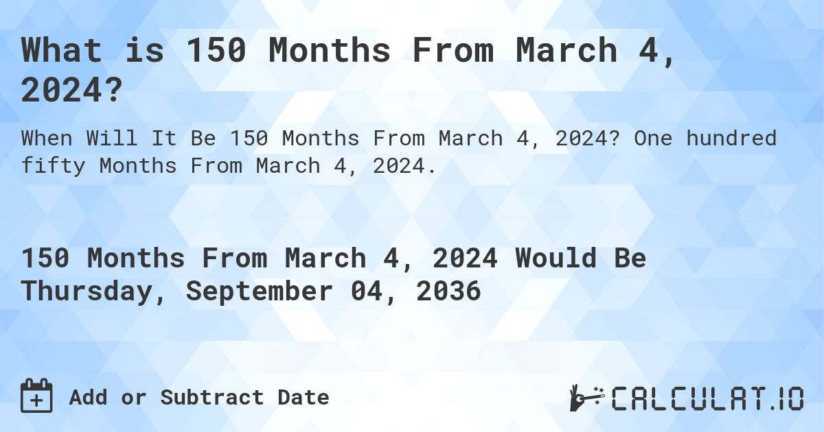 What is 150 Months From March 4, 2024?. One hundred fifty Months From March 4, 2024.
