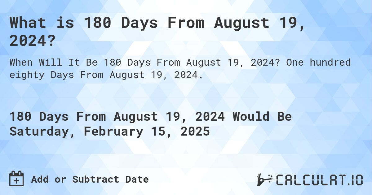 What is 180 Days From August 19, 2024?. One hundred eighty Days From August 19, 2024.