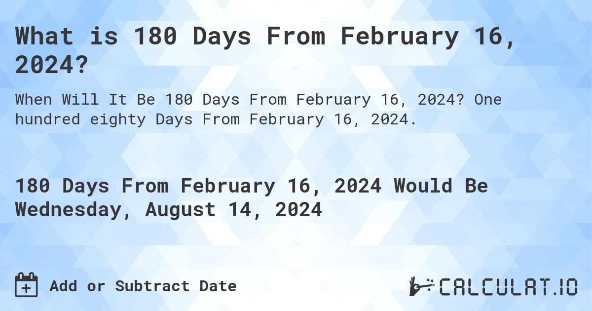 What is 180 Days From February 16, 2024?. One hundred eighty Days From February 16, 2024.