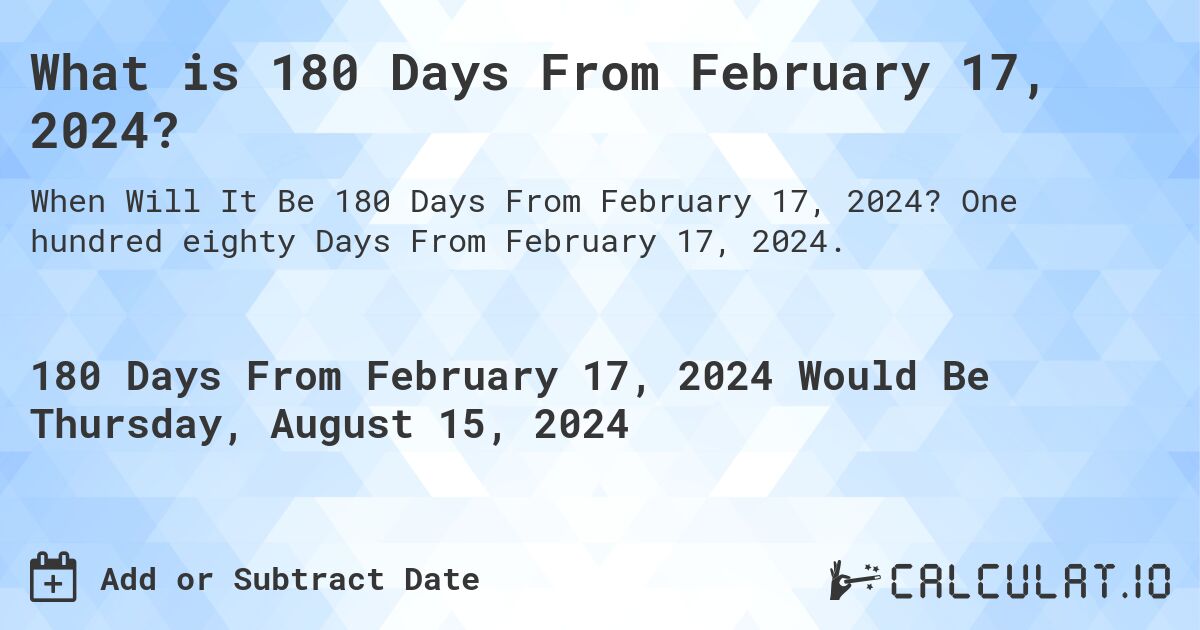 What is 180 Days From February 17, 2024?. One hundred eighty Days From February 17, 2024.