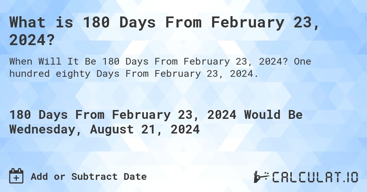 What is 180 Days From February 23, 2024?. One hundred eighty Days From February 23, 2024.