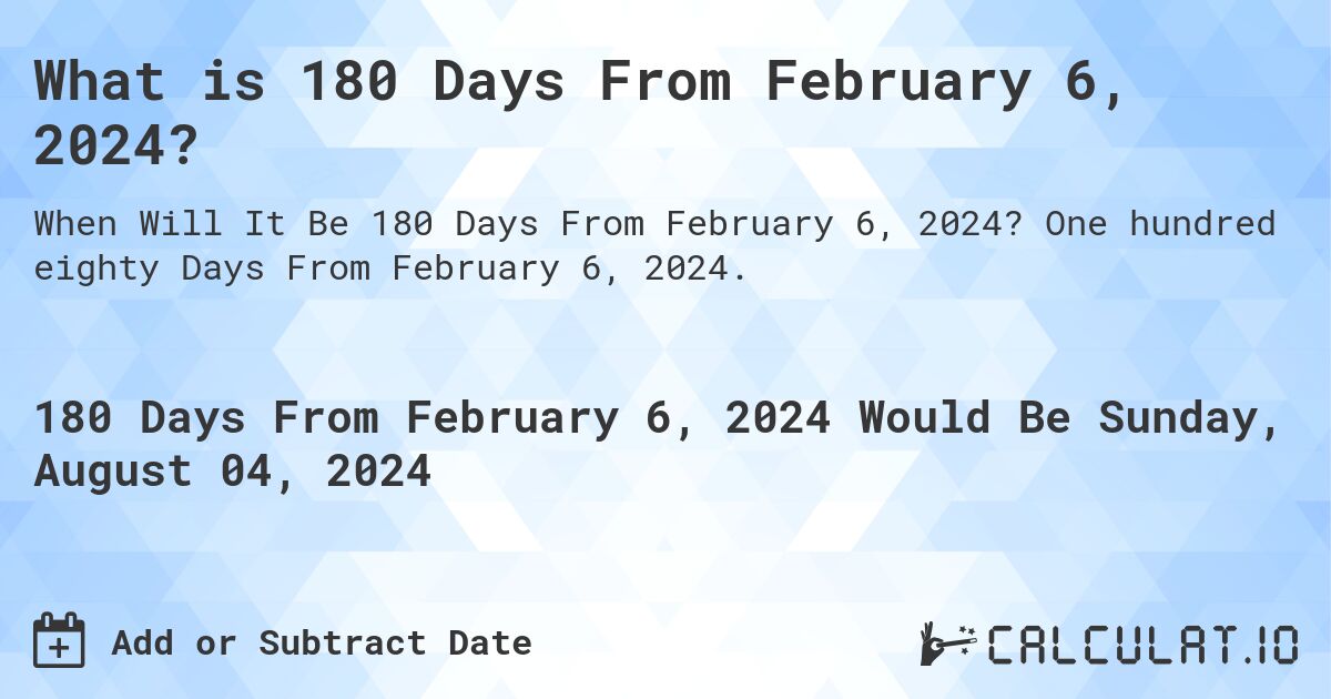 What is 180 Days From February 6, 2024?. One hundred eighty Days From February 6, 2024.