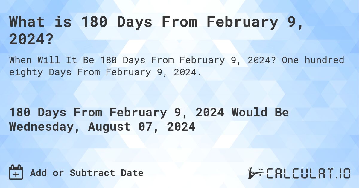 What is 180 Days From February 9, 2024?. One hundred eighty Days From February 9, 2024.