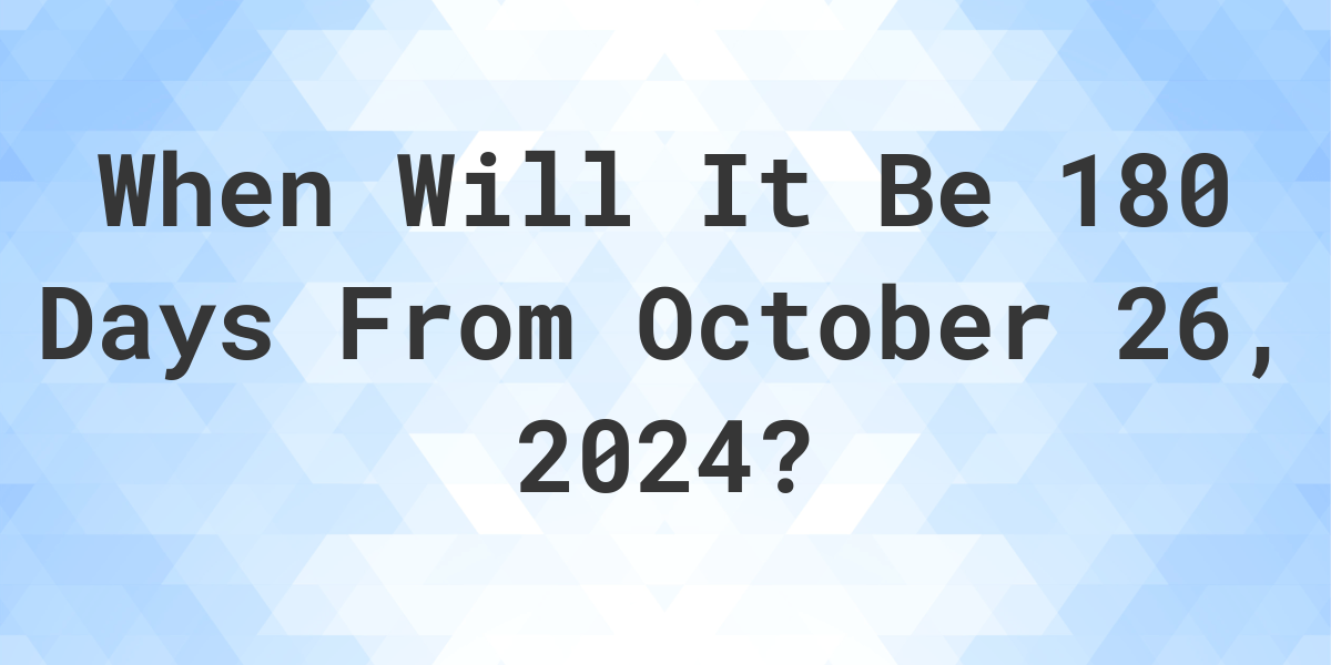 What is 180 Days From October 26, 2024? Calculatio