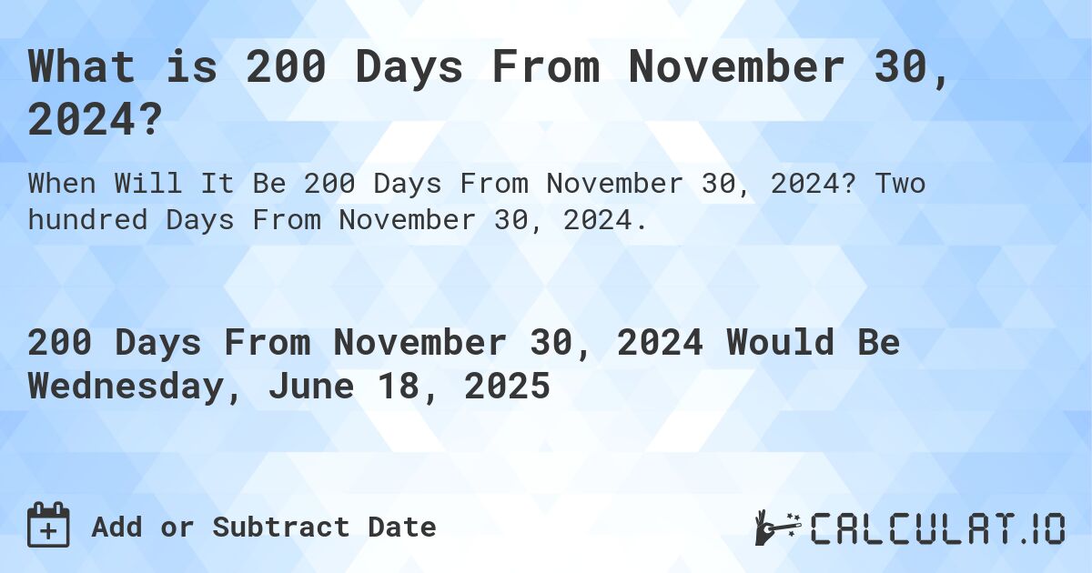 What is 200 Days From November 30, 2024?. Two hundred Days From November 30, 2024.