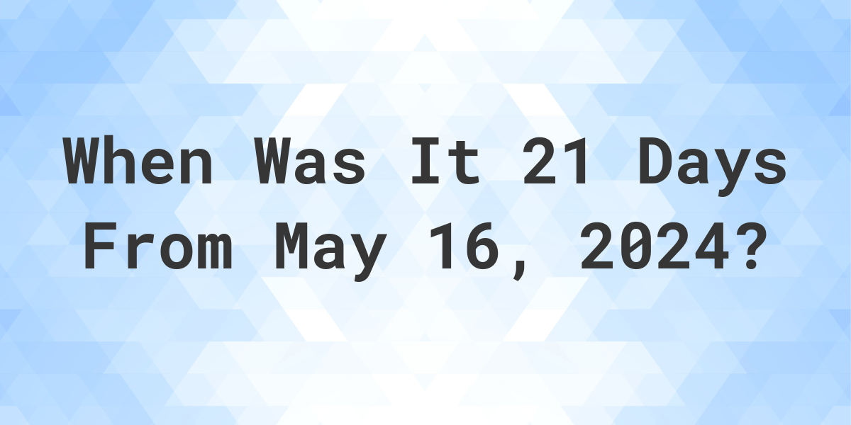 What is 21 Days From May 16, 2024? Calculatio