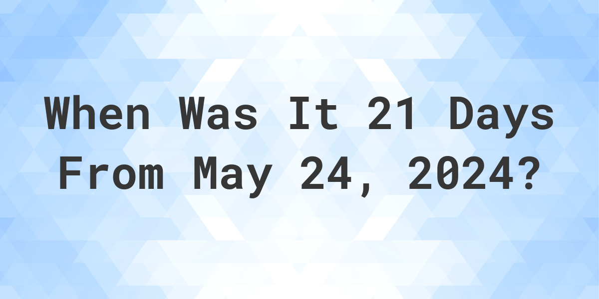 What is 21 Days From May 24, 2024? Calculatio