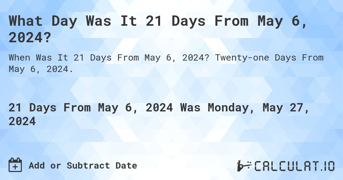 What Day Was It 21 Days From May 6, 2024?. Twenty-one Days From May 6, 2024.