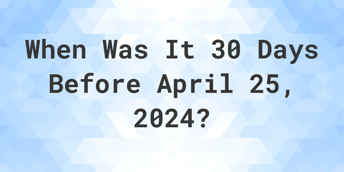 What is 30 Days Before April 25, 2024? Calculatio