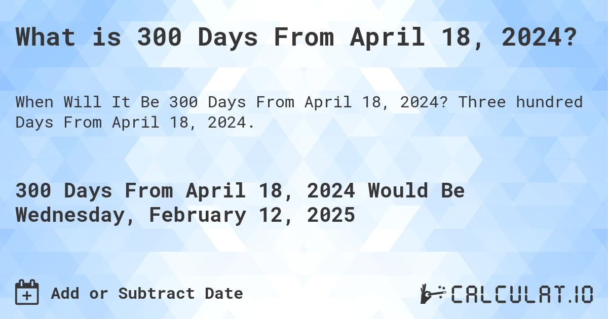 What is 300 Days From April 18, 2024?. Three hundred Days From April 18, 2024.