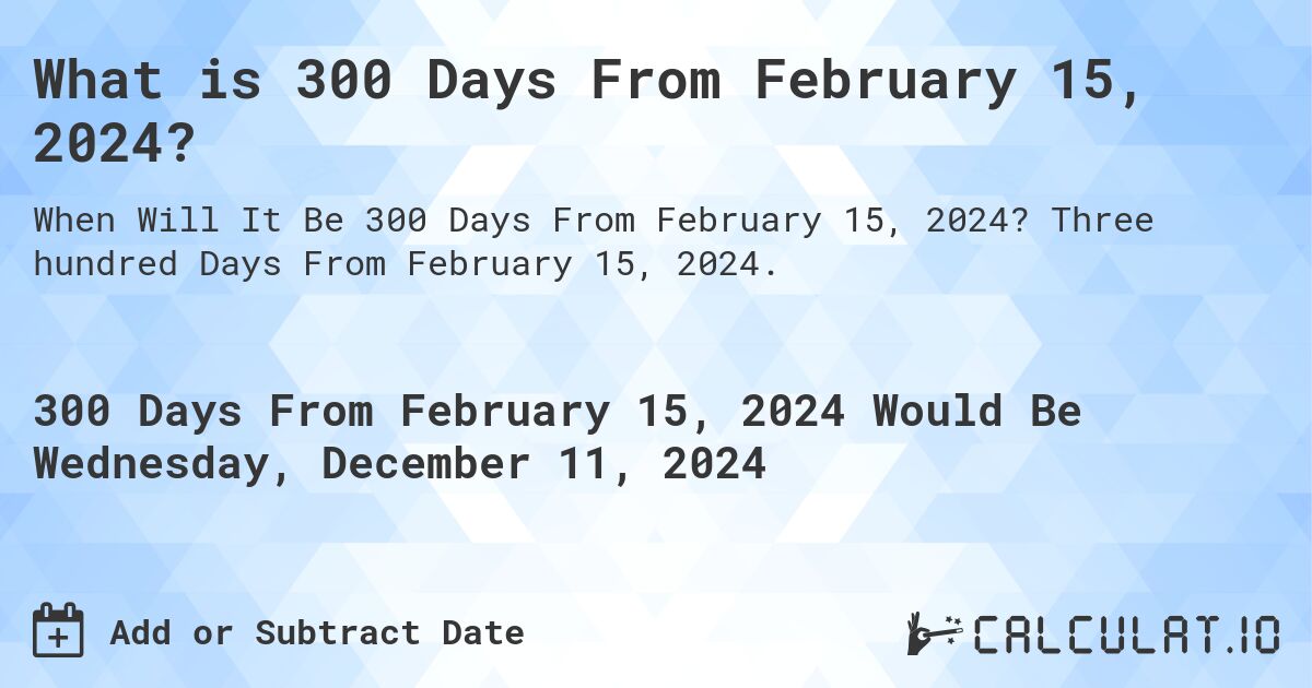 What is 300 Days From February 15, 2024?. Three hundred Days From February 15, 2024.
