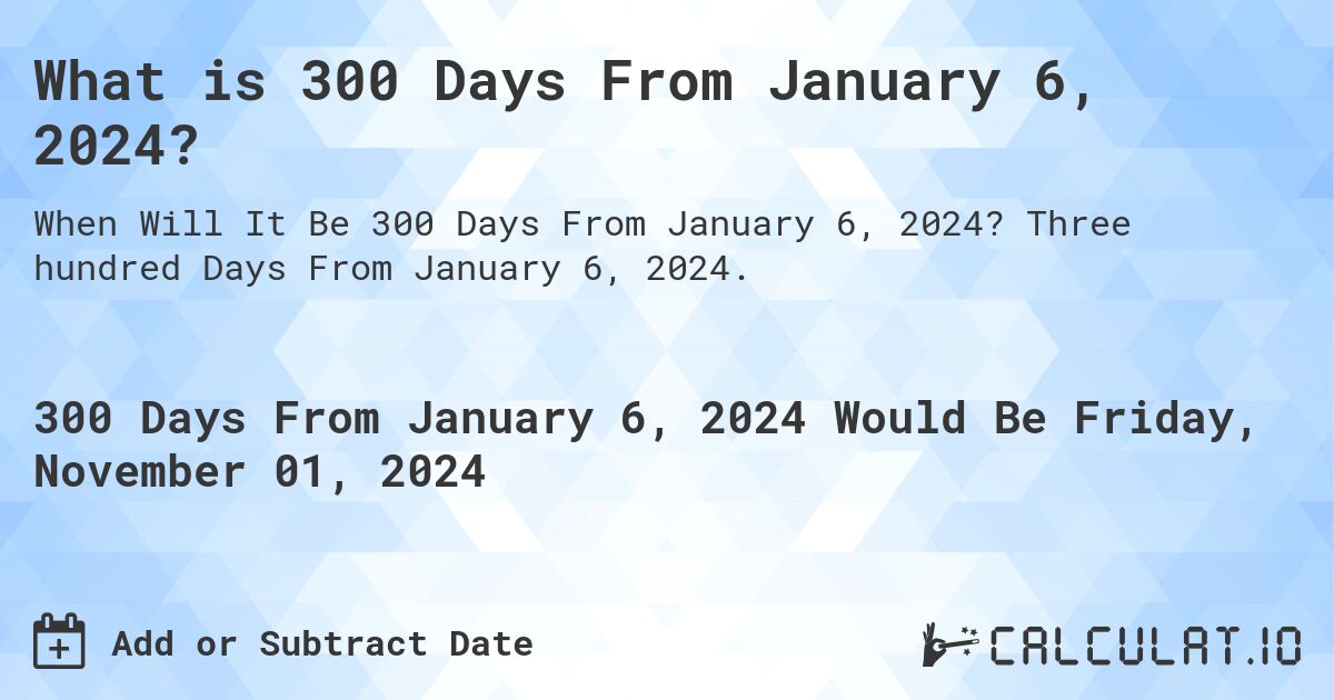 What is 300 Days From January 6, 2024?. Three hundred Days From January 6, 2024.