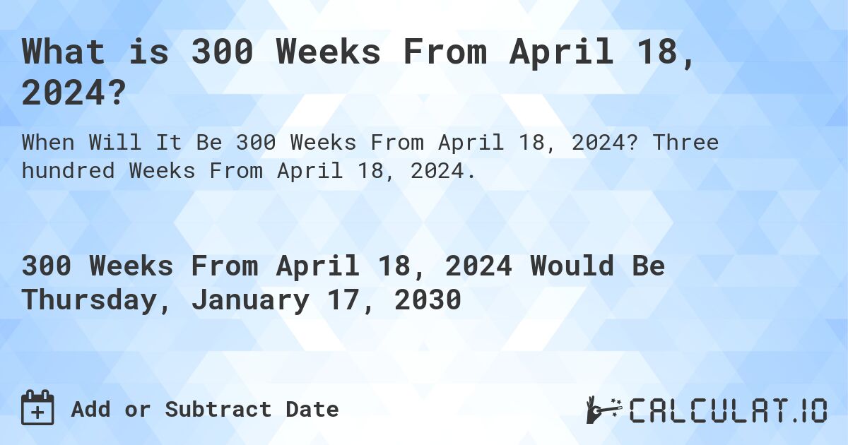 What is 300 Weeks From April 18, 2024?. Three hundred Weeks From April 18, 2024.
