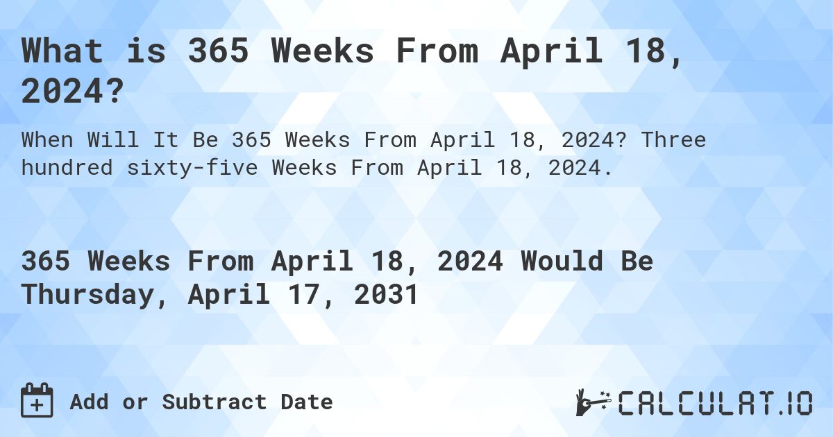 What is 365 Weeks From April 18, 2024?. Three hundred sixty-five Weeks From April 18, 2024.