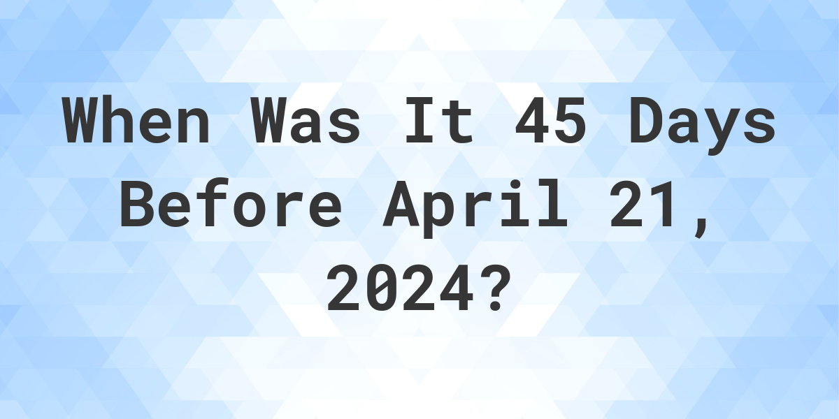 What is 45 Days Before April 21, 2024? Calculatio