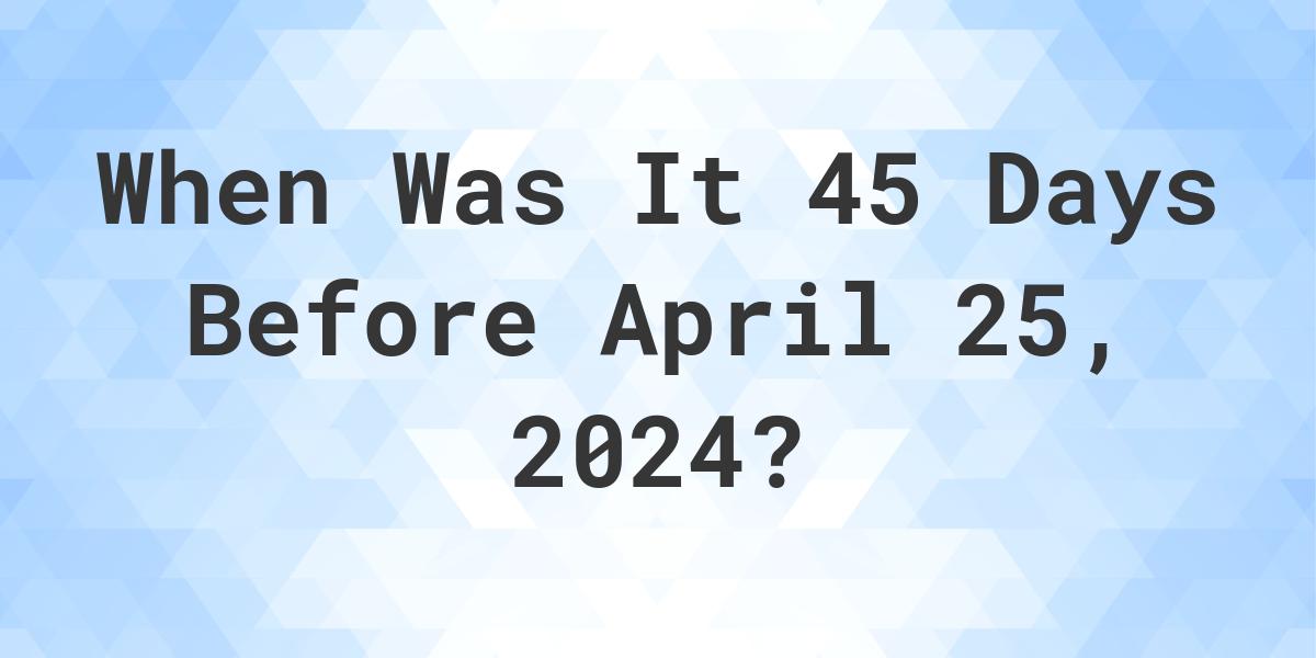 What is 45 Days Before April 25, 2024? Calculatio