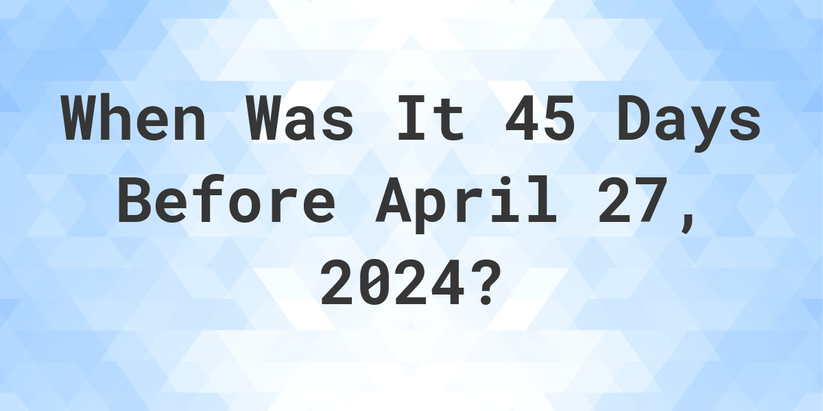 What Day Was It 45 Days Before April 27, 2024? Calculatio