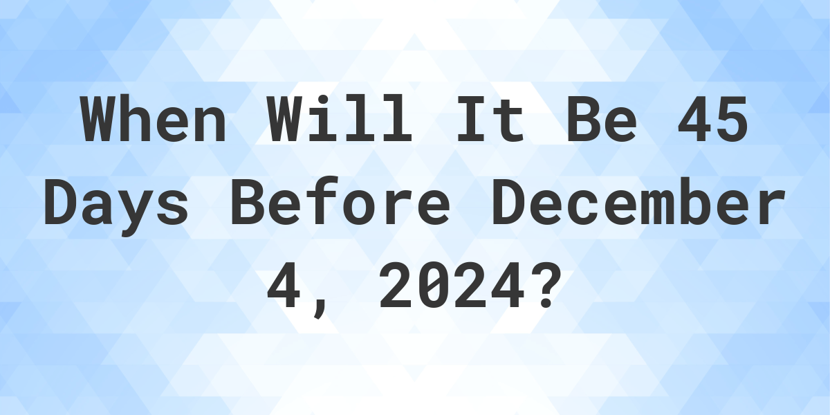 What is 45 Days Before December 4, 2024? Calculatio