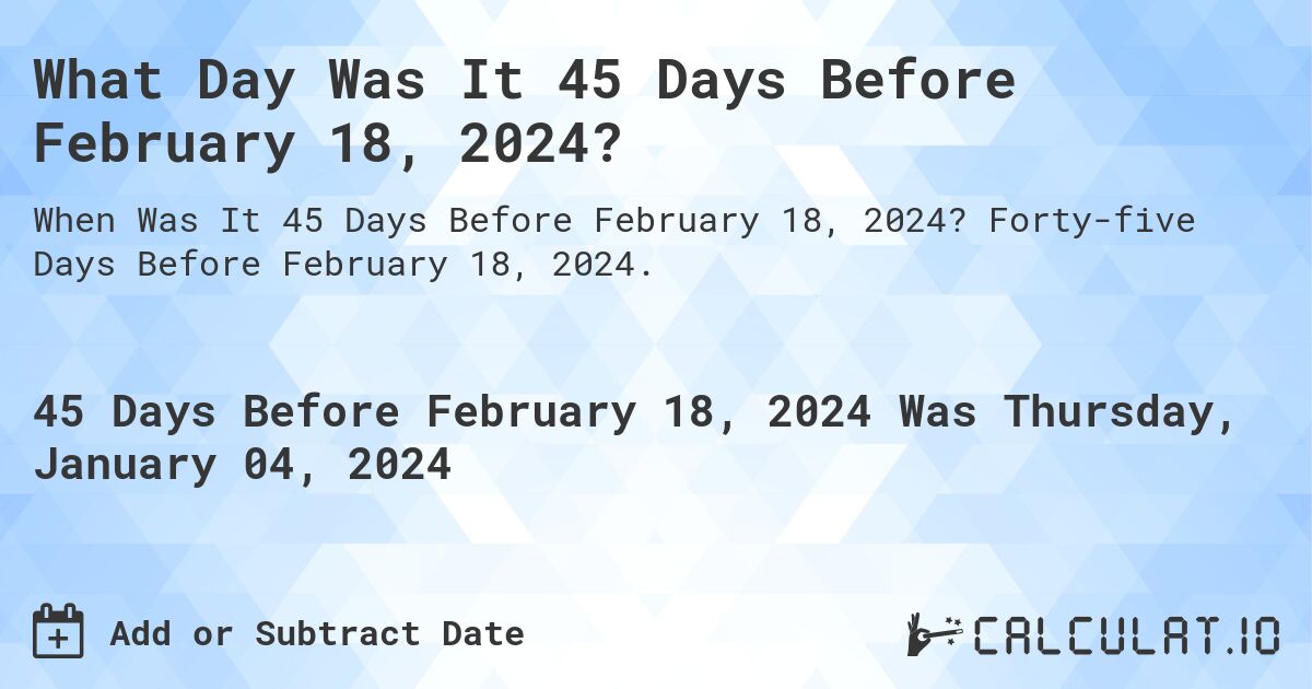 What Day Was It 45 Days Before February 18, 2024?. Forty-five Days Before February 18, 2024.