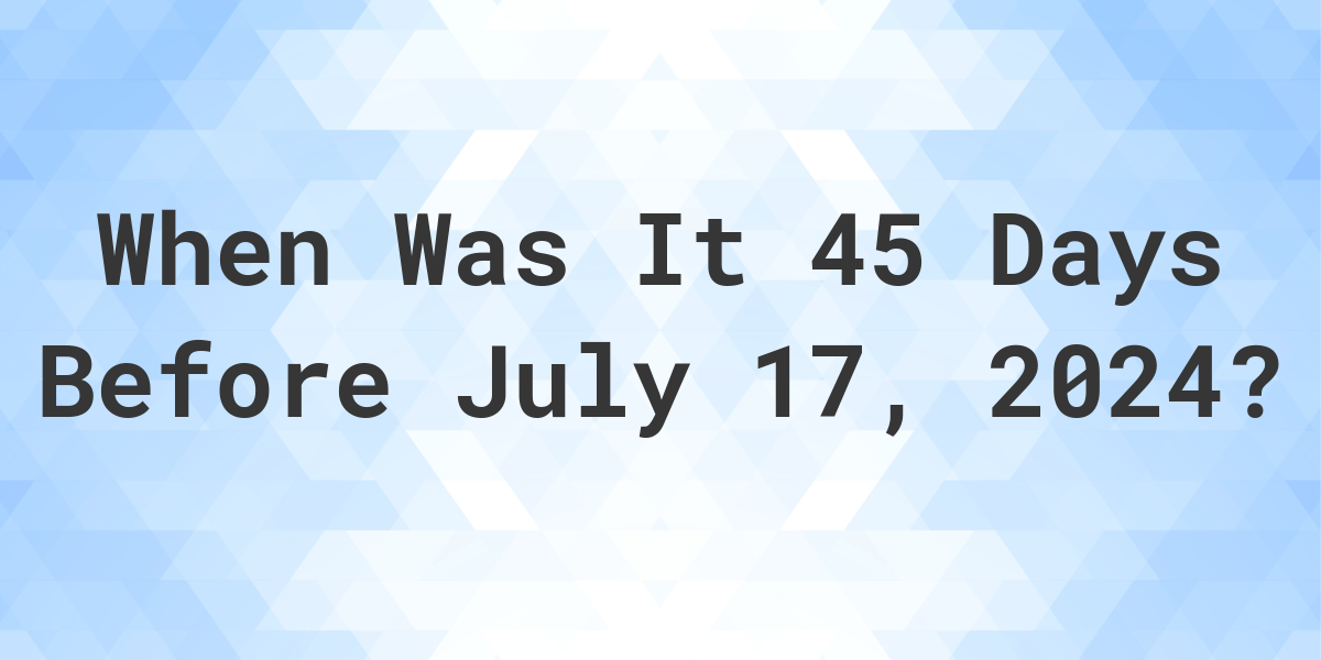 What is 45 Days Before July 17, 2024? Calculatio
