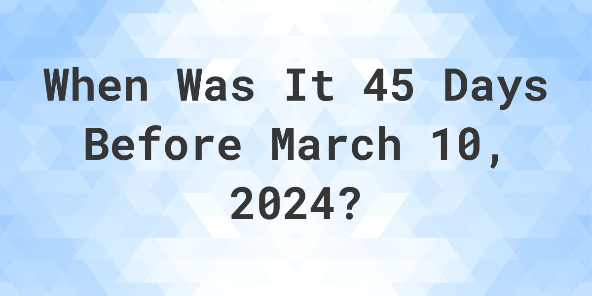 What Day Was It 45 Days Before March 10, 2024? Calculatio