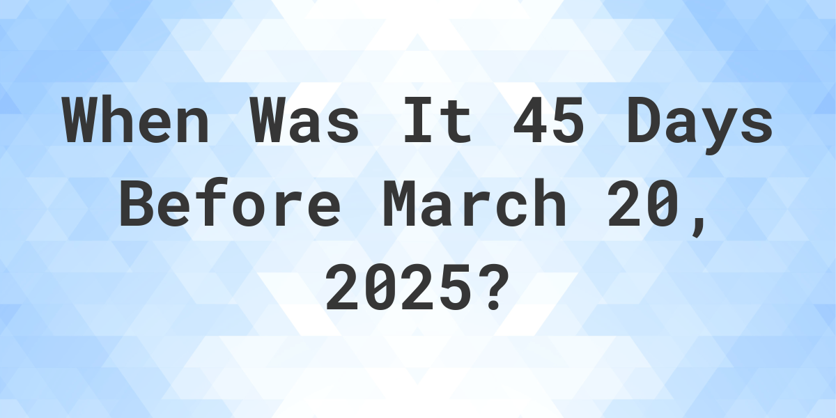 What Day Was It 45 Days Before March 20, 2025? - Calculatio