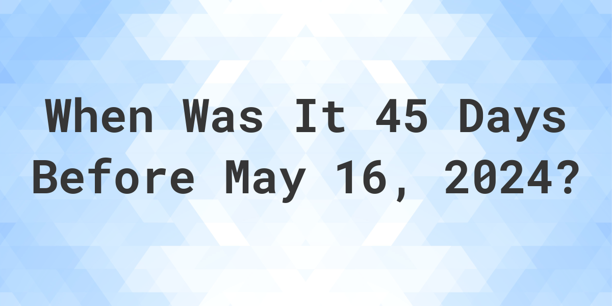 What is 45 Days Before May 16, 2024? Calculatio
