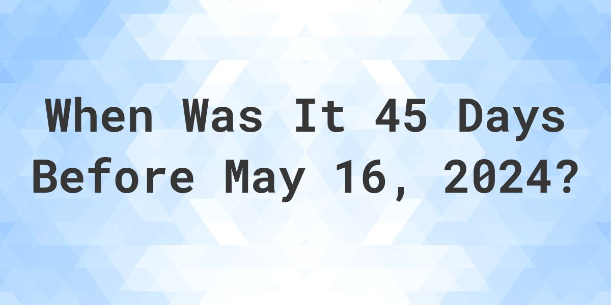 What Day Was It 45 Days Before May 16, 2024? Calculatio