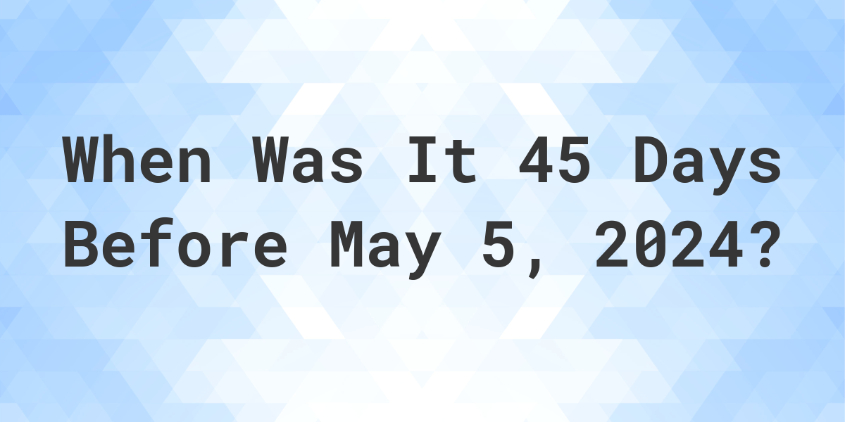 What is 45 Days Before May 5, 2024? Calculatio