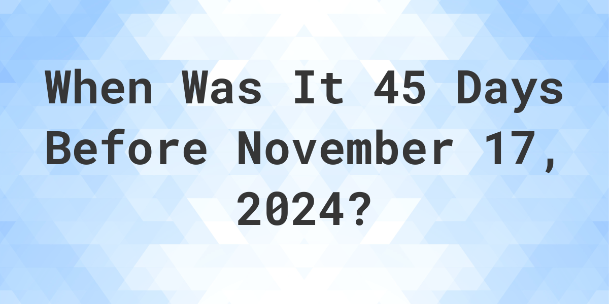 What is 45 Days Before November 17, 2024? Calculatio