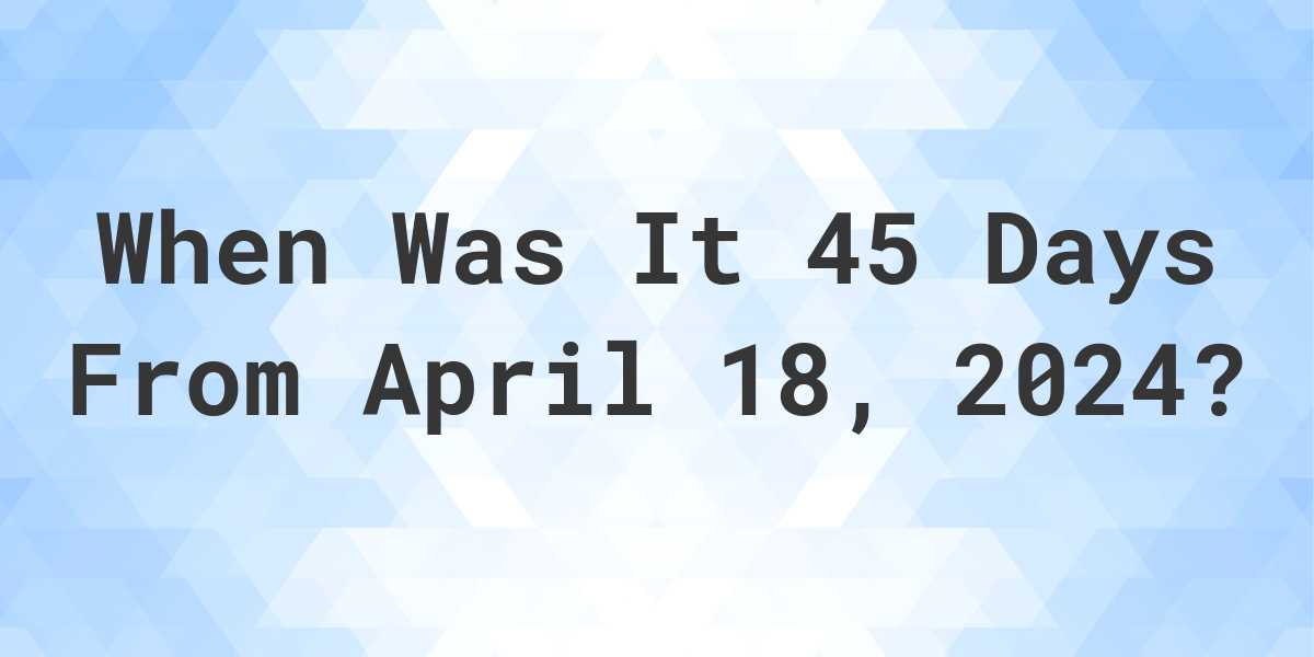 What is 45 Days From April 18, 2024? Calculatio