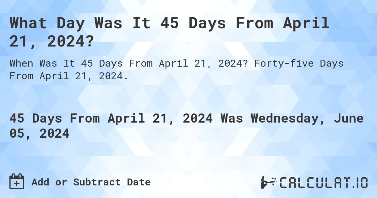 What is 45 Days From April 21, 2024?. Forty-five Days From April 21, 2024.