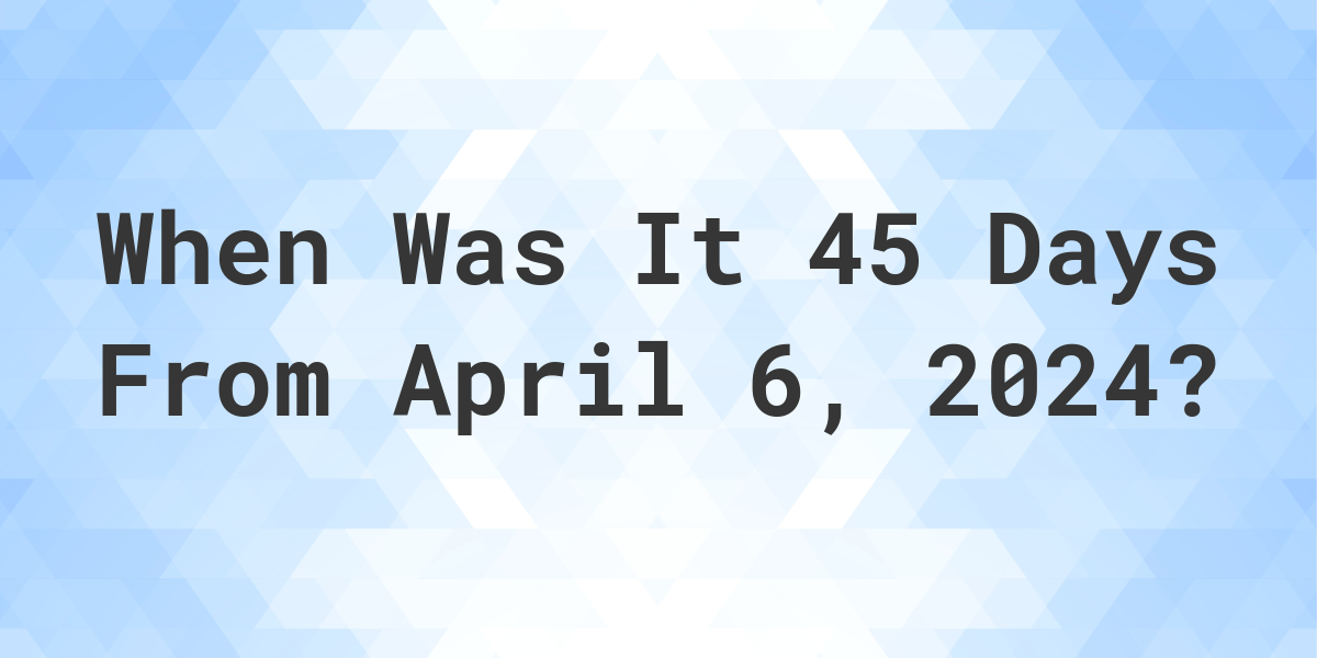 what-is-45-days-from-april-6-2024-calculatio