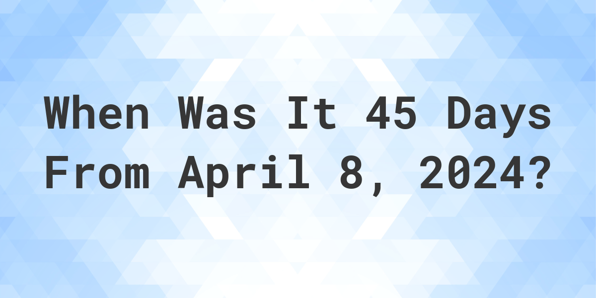 What is 45 Days From April 8, 2024? Calculatio