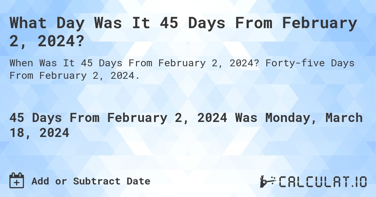 What Day Was It 45 Days From February 2, 2024?. Forty-five Days From February 2, 2024.