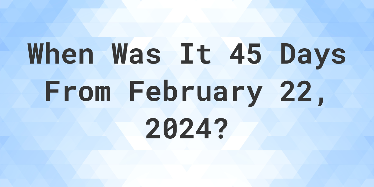 what-is-45-days-from-february-22-2024-calculatio