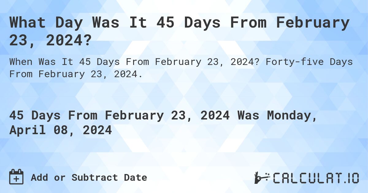 What Day Was It 45 Days From February 23, 2024?. Forty-five Days From February 23, 2024.
